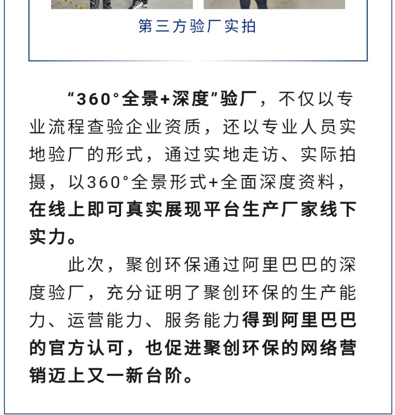 “360°全景+深度”驗(yàn)廠，不僅以專業(yè)流程查驗(yàn)企業(yè)資質(zhì)，還以專業(yè)人員實(shí)地驗(yàn)廠的形式，通過實(shí)地走訪、實(shí)際拍攝，以360°全景形式+全面深度資料，在線上即可真實(shí)展現(xiàn)平臺(tái)生產(chǎn)廠家線下實(shí)力。 此次，聚創(chuàng)環(huán)保通過阿里巴巴的深度驗(yàn)廠，充分證明了聚創(chuàng)環(huán)保的生產(chǎn)能力、運(yùn)營能力、服務(wù)能力得到阿里巴巴的官方認(rèn)可，也促進(jìn)聚創(chuàng)環(huán)保的網(wǎng)絡(luò)營銷邁上又一新臺(tái)階。