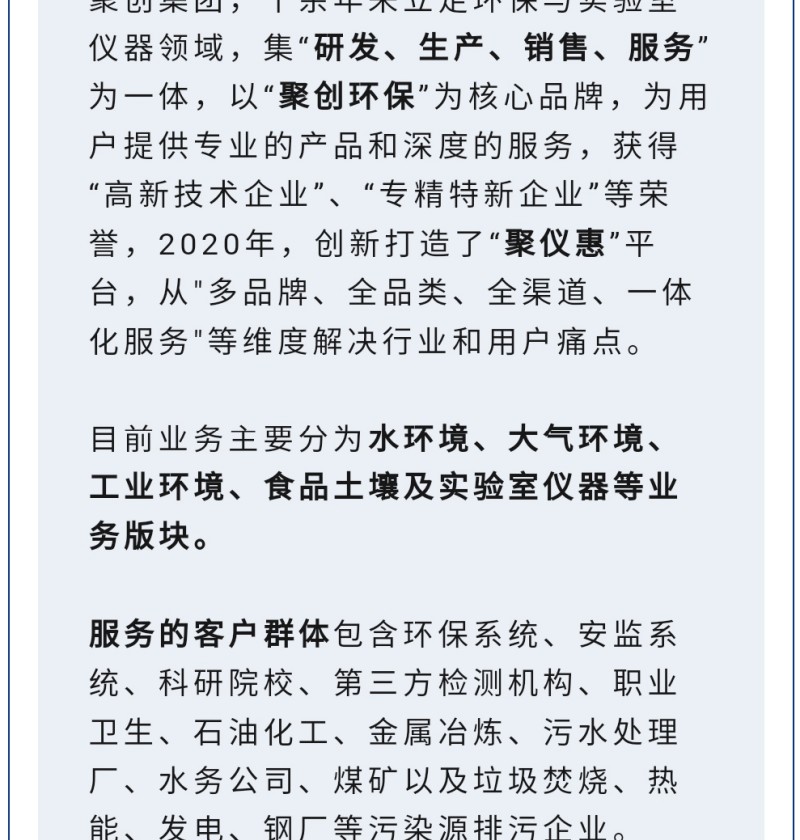 聚創(chuàng)集團(tuán)，十余年來立足環(huán)保與實(shí)驗(yàn)室儀器領(lǐng)域，集“研發(fā)、生產(chǎn)、銷售、服務(wù)”為一體，以“聚創(chuàng)環(huán)?！睘楹诵钠放?，為用戶提供專業(yè)的產(chǎn)品和深度的服務(wù)，獲得“高-新技術(shù)企業(yè)”、“專精特新企業(yè)”等榮譽(yù)，2020年，創(chuàng)新打造了“聚儀惠”平臺(tái)，從